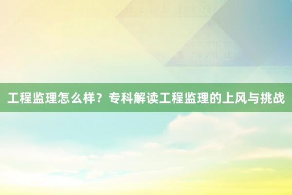 工程监理怎么样？专科解读工程监理的上风与挑战