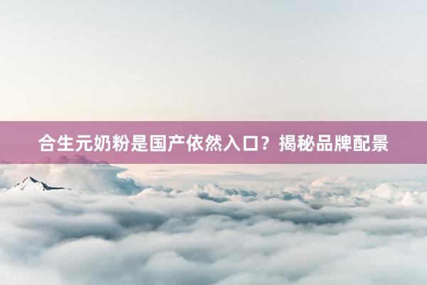 合生元奶粉是国产依然入口？揭秘品牌配景