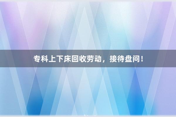 专科上下床回收劳动，接待盘问！