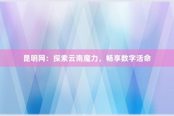 昆明网：探索云南魔力，畅享数字活命