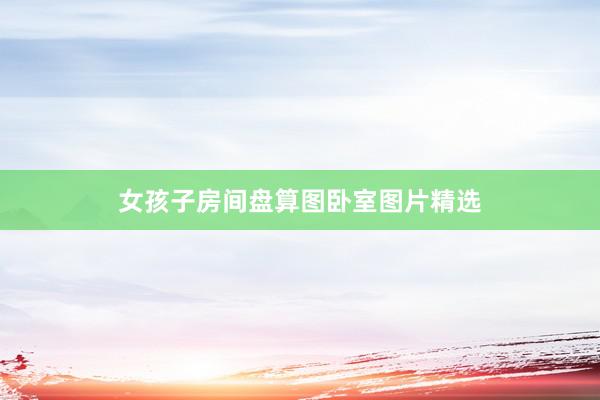 女孩子房间盘算图卧室图片精选